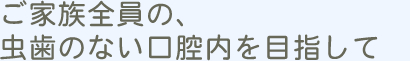 ご家族全員の虫歯のない口腔内を目指して